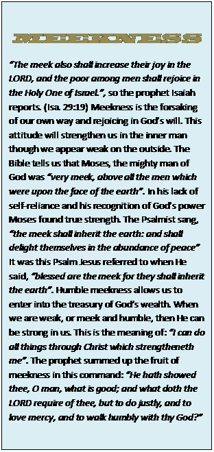 Text Box: MEEKNESS  “The meek also shall increase their joy in the LORD, and the poor among men shall rejoice in the Holy One of Israel.”, so the prophet Isaiah reports. (Isa. 29:19) Meekness is the forsaking of our own way and rejoicing in God’s will. This attitude will strengthen us in the inner man though we appear weak on the outside. The Bible tells us that Moses, the mighty man of God was “very meek, above all the men which were upon the face of the earth”. In his lack of self-reliance and his recognition of God’s power Moses found true strength. The Psalmist sang, “the meek shall inherit the earth: and shall delight themselves in the abundance of peace”  It was this Psalm Jesus referred to when He said, “blessed are the meek for they shall inherit the earth”. Humble meekness allows us to enter into the treasury of God’s wealth. When we are weak, or meek and humble, then He can be strong in us. This is the meaning of: “I can do all things through Christ which strengtheneth me”. The prophet summed up the fruit of meekness in this command: “He hath showed thee, O man, what is good; and what doth the LORD require of thee, but to do justly, and to love mercy, and to walk humbly with thy God?”    